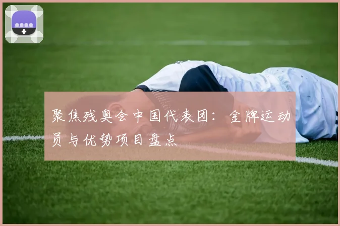 聚焦残奥会中国代表团:金牌运动员与优势项目盘点