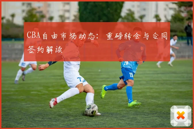 CBA自由市场动态:重磅转会与合同签约解读
