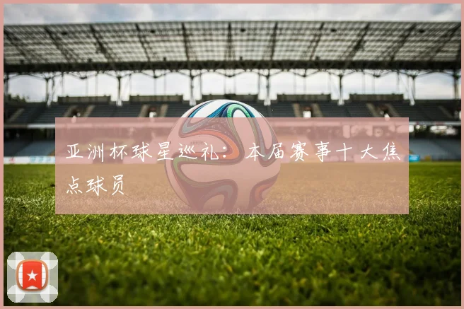 亚洲杯球星巡礼：本届赛事十大焦点球员