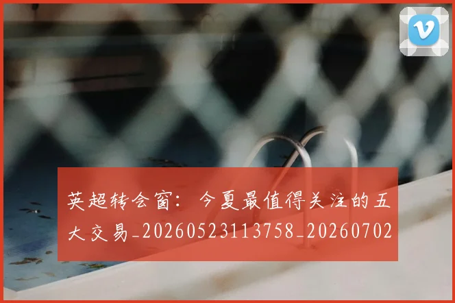 英超转会窗:今夏最值得关注的五大交易_20260523113758_20260702174946