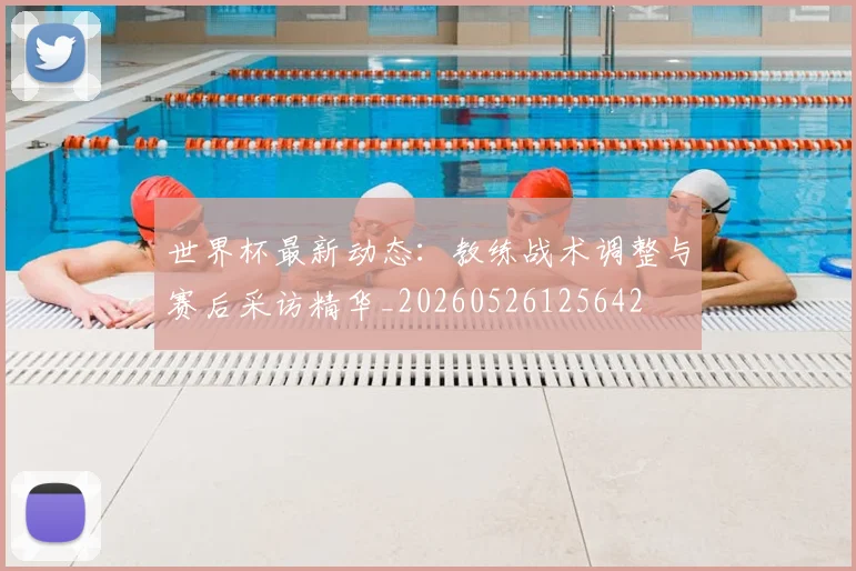 世界杯最新动态:教练战术调整与赛后采访精华_20260526125642