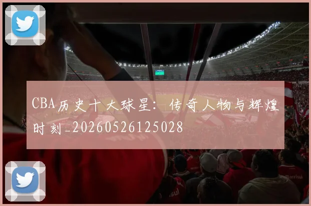 CBA历史十大球星：传奇人物与辉煌时刻_20260526125028