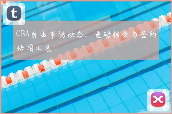 CBA自由市场动态:重磅转会与签约传闻汇总