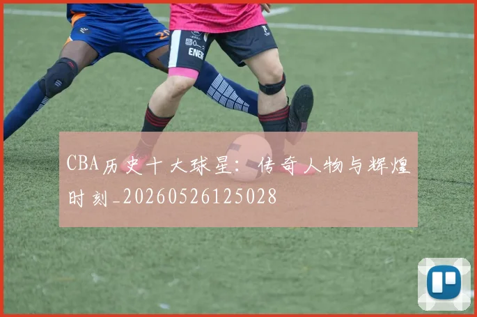 CBA历史十大球星:传奇人物与辉煌时刻_20260526125028