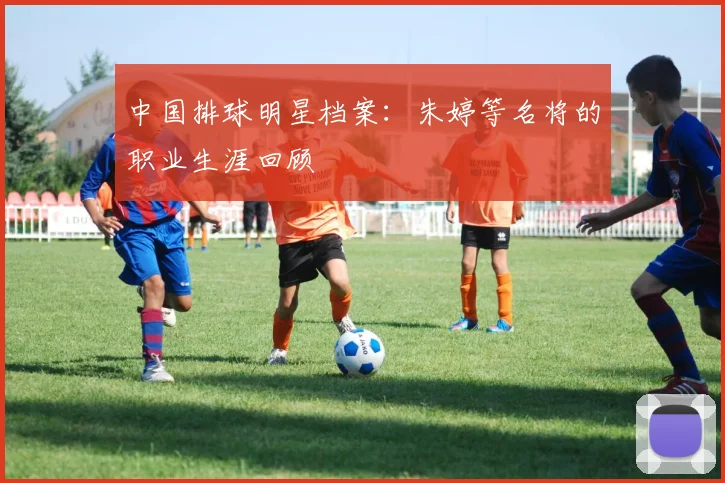 中国排球明星档案:朱婷等名将的职业生涯回顾