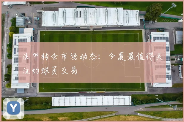法甲转会市场动态：今夏最值得关注的球员交易
