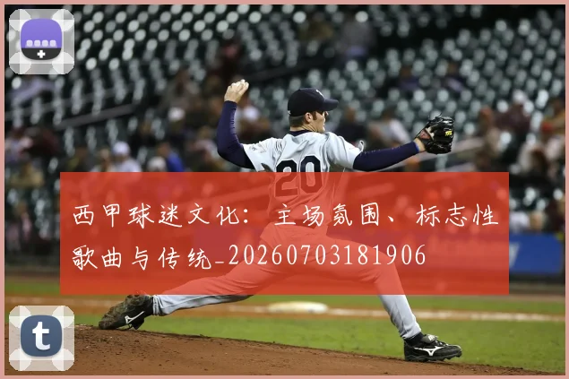 西甲球迷文化：主场氛围、标志性歌曲与传统_20260703181906