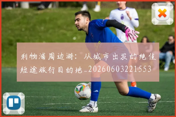 利物浦周边游：从城市出发的绝佳短途旅行目的地_20260603221553