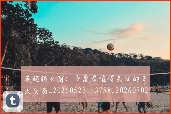 英超转会窗：今夏最值得关注的五大交易_20260523113758_20260702174946