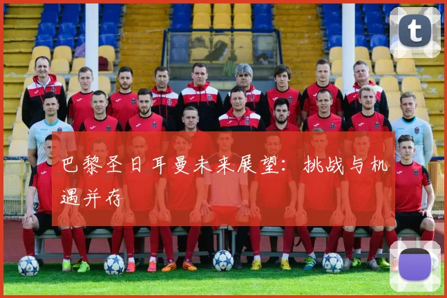 巴黎圣日耳曼未来展望：挑战与机遇并存