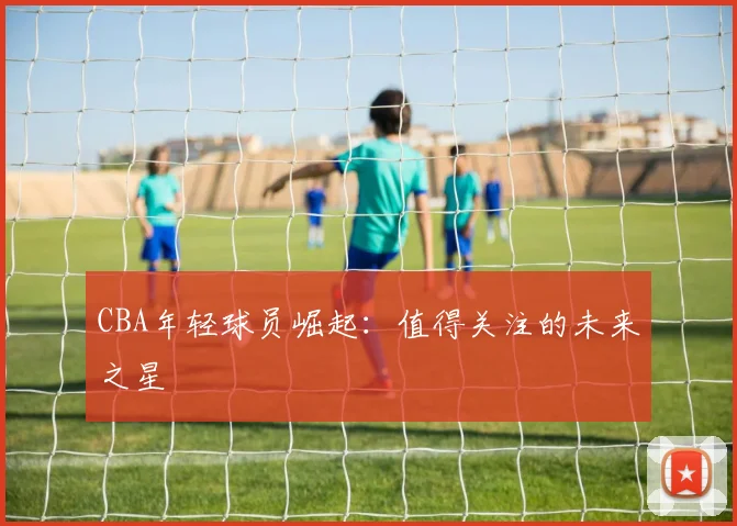 CBA年轻球员崛起：值得关注的未来之星