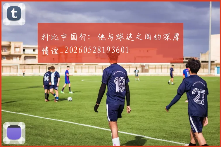 科比中国行：他与球迷之间的深厚情谊_20260528193601