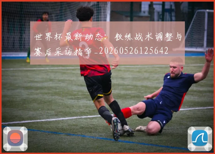 世界杯最新动态：教练战术调整与赛后采访精华_20260526125642