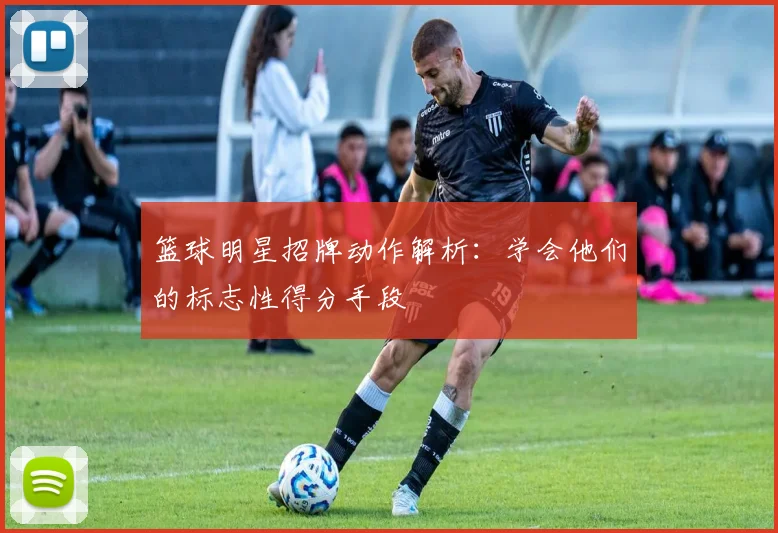 篮球明星招牌动作解析:学会他们的标志性得分手段