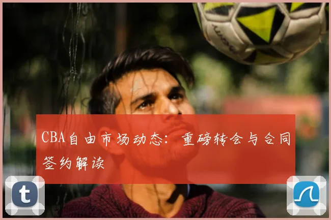 CBA自由市场动态:重磅转会与合同签约解读