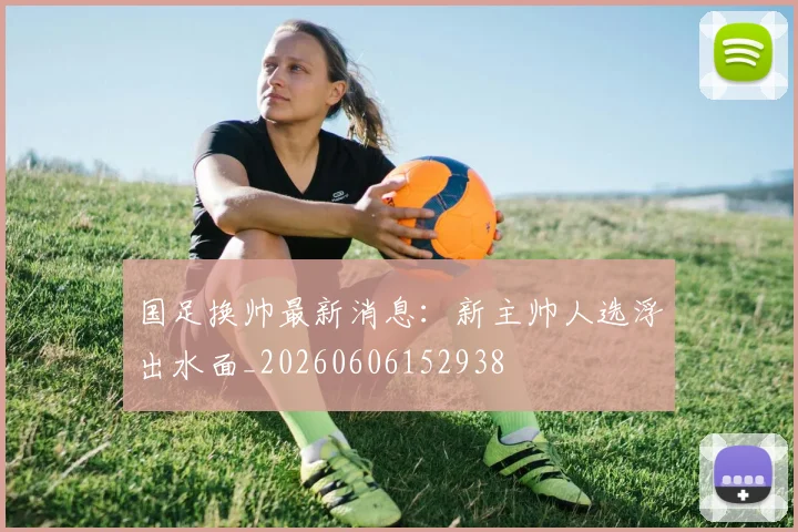 国足换帅最新消息：新主帅人选浮出水面_20260606152938