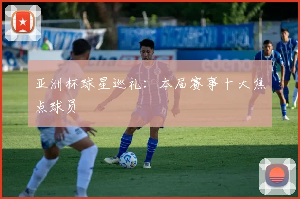 亚洲杯球星巡礼:本届赛事十大焦点球员