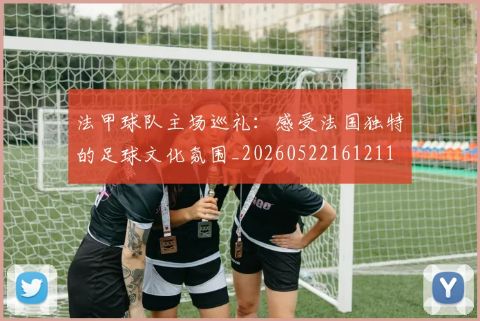 法甲球队主场巡礼：感受法国独特的足球文化氛围_20260522161211