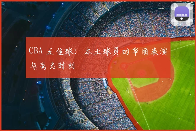 CBA 五佳球：本土球员的华丽表演与高光时刻