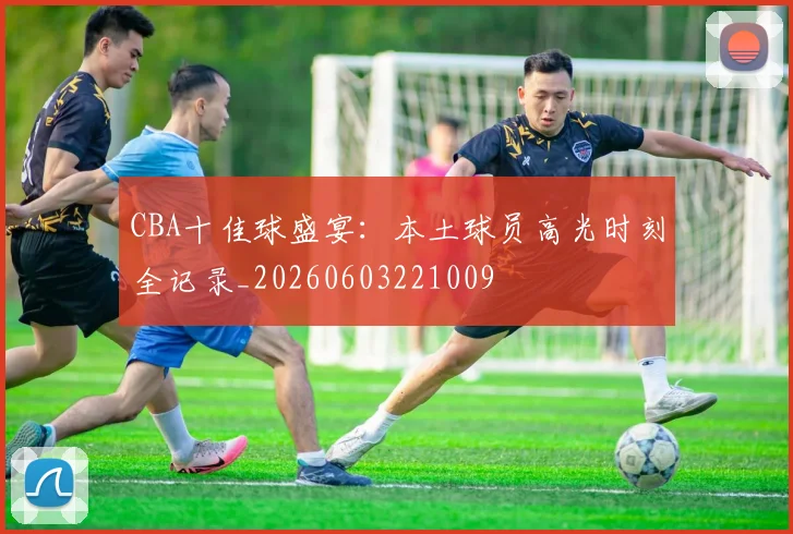 CBA十佳球盛宴：本土球员高光时刻全记录_20260603221009