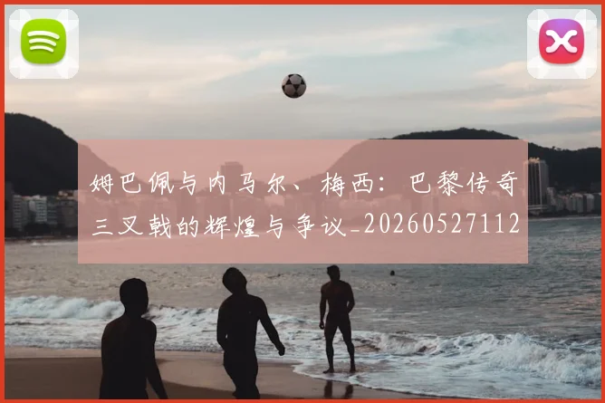 姆巴佩与内马尔、梅西:巴黎传奇三叉戟的辉煌与争议_20260527112120