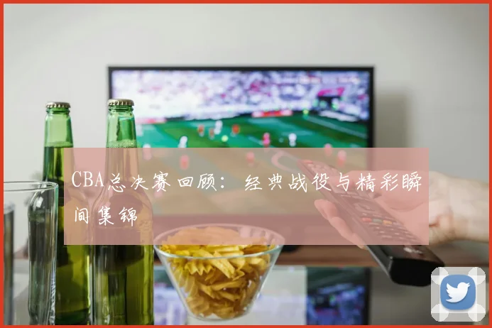 CBA总决赛回顾:经典战役与精彩瞬间集锦